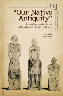 Our Native Antiquity: Archaeology and Aesthetics in the Culture of Russian Modernism by Kunichika, Michael