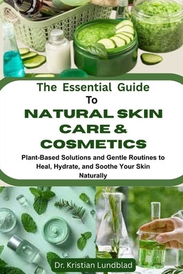 The Essential Guide To Natural Skin Care & Cosmetics: Plant-Based Solutions And Gentle Routines To Heal, Hydrate, And Soothe Your Skin Naturally by Lundblad, Kristian