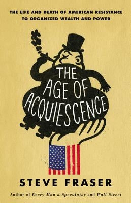 The Age of Acquiescence: The Life and Death of American Resistance to Organized Wealth and Power by Fraser, Steve
