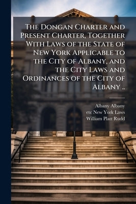 The Dongan Charter and Present Charter, Together With Laws of the State of New York Applicable to the City of Albany, and the City Laws and Ordinances by Albany, Albany