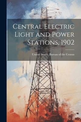 Central Electric Light and Power Stations, 1902 by United States Bureau of the Census