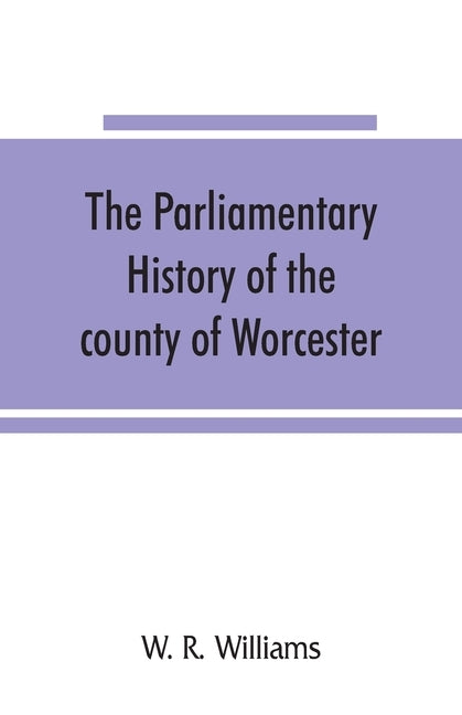 The parliamentary history of the county of Worcester: including the city of Worcester, and the boroughs of Bewdley, Droitwich, Dudley, Evesham, Kidder by R. Williams, W.