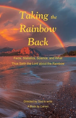 Taking the Rainbow Back: Facts, Statistics, Science, and What Thus Saith the Lord about the Rainbow by A Book by Carver