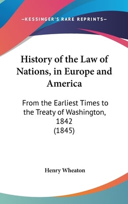 History of the Law of Nations, in Europe and America: From the Earliest Times to the Treaty of Washington, 1842 (1845) by Wheaton, Henry