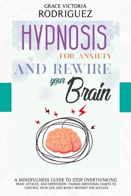 Hypnosis for Anxiety and Rewire Your Brain: A Mindfulness Guide to Stop Overthinking, Panic Attacks, and Depression. Change Emotional Habits to Contro by Rodriguez, Grace Victoria