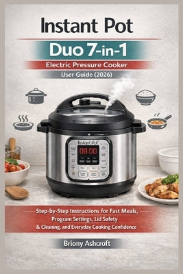 Instant Pot Duo 7-in-1 Electric Pressure Cooker User Guide (2026): Step-by-Step Instructions for Fast Meals, Program Settings, Lid Safety, Cleaning, a by Ashcroft, Briony