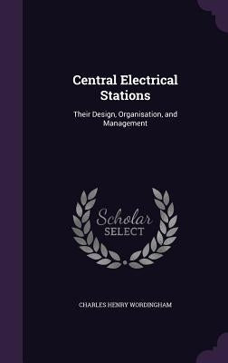 Central Electrical Stations: Their Design, Organisation, and Management by Wordingham, Charles Henry