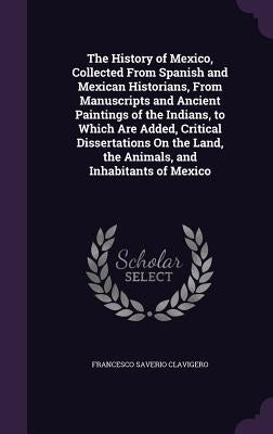 The History of Mexico, Collected from Spanish and Mexican Historians, from Manuscripts and Ancient Paintings of the Indians, to Which Are Added, Criti by Clavigero, Francesco Saverio