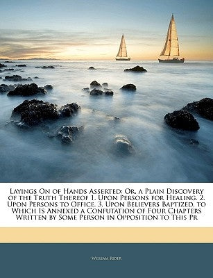 Layings on of Hands Asserted: Or, a Plain Discovery of the Truth Thereof 1. Upon Persons for Healing. 2. Upon Persons to Office. 3. Upon Believers B by Rider, William