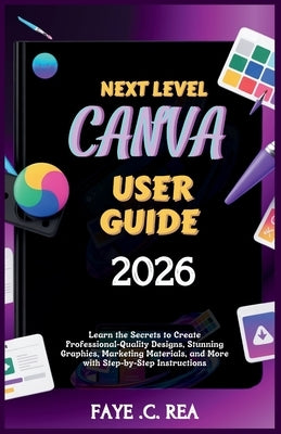 Next-Level Canva User Guide 2026: Learn the Secrets to Create Professional-Quality Designs, Stunning Graphics, Marketing Materials, and More with Step by C. Rea, Faye