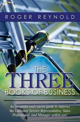 The Three Books of Business: An insightful and concise guide to improve the Customer Service Representative, Sales Professional, and Manager within yo by Reynold, Roger