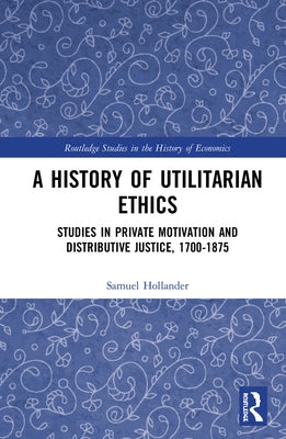 A History of Utilitarian Ethics: Studies in Private Motivation and Distributive Justice, 1700-1875 by Hollander, Samuel