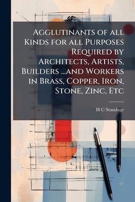 Agglutinants of all Kinds for all Purposes Required by Architects, Artists, Builders ...and Workers in Brass, Copper, Iron, Stone, Zinc, Etc by Standage, H. C.