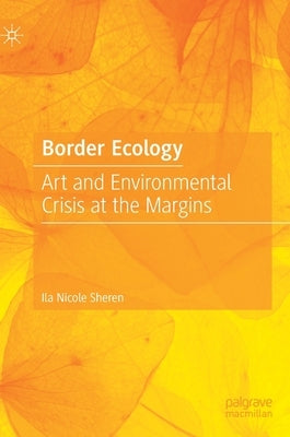 Border Ecology: Art and Environmental Crisis at the Margins by Sheren, Ila Nicole