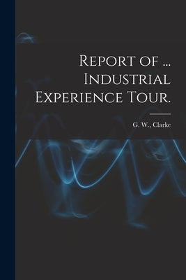 Report of ... Industrial Experience Tour. by Clarke, G. W. (Graeme Wilber)