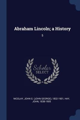 Abraham Lincoln; a History: 5 by Nicolay, John G. 1832-1901