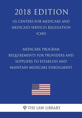 Medicare Program - Requirements for Providers and Suppliers To Establish and Maintain Medicare Enrollment (US Centers for Medicare and Medicaid Servic by The Law Library