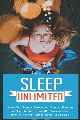 Sleep Unlimited How to Sleep Smarter for a Better Body, Better Health, Increased Brain Power and Total Success: How to Sleep Smarter for a Better Body by Wallace, Stanley