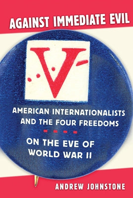 Against Immediate Evil: American Internationalists and the Four Freedoms on the Eve of World War II by Johnstone, Andrew