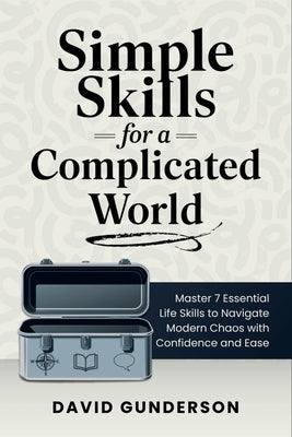 Simple Skills for a Complicated World: Master 7 Essential Life Skills to Navigate Modern Chaos with Confidence and Ease by Gunderson, David