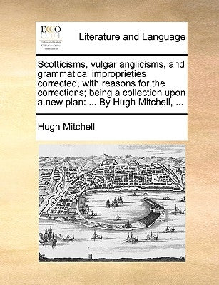 Scotticisms, Vulgar Anglicisms, and Grammatical Improprieties Corrected, with Reasons for the Corrections; Being a Collection Upon a New Plan: ... by by Mitchell, Hugh