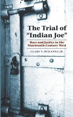 The Trial of Indian Joe: Race and Justice in the Nineteenth-Century West by McKanna, Clare V.