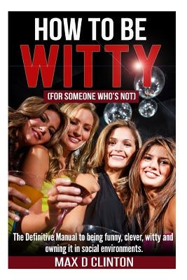How to be Witty (For Someone Who is Not): The definitive manual to being funny, clever, witty, and owning it in social environments by Clinton, Max D.
