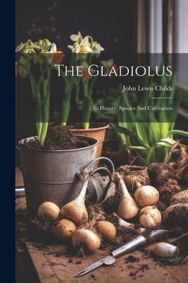 The Gladiolus: Its History, Species And Cultivation by Childs, John Lewis