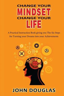 Change Your Mindset Change Your Life: A practical instruction book giving you the six steps for turning your dreams into your achievements by Douglas Jd, John