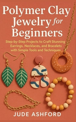 Polymer Clay Jewelry for Beginners: Step-by-Step Projects to Craft Stunning Earrings, Necklaces, and Bracelets with Simple Tools and Techniques by Ashford, Jude
