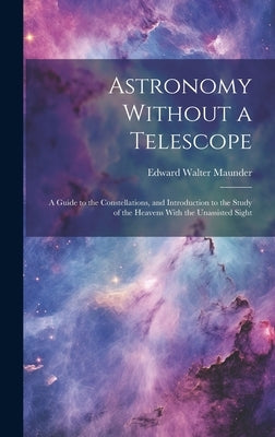 Astronomy Without a Telescope: A Guide to the Constellations, and Introduction to the Study of the Heavens With the Unassisted Sight by Maunder, Edward Walter