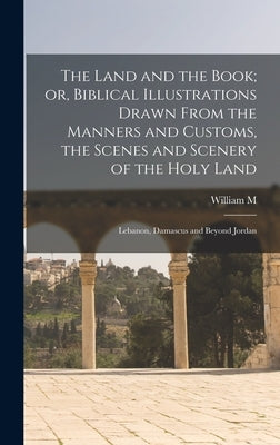 The Land and the Book; or, Biblical Illustrations Drawn From the Manners and Customs, the Scenes and Scenery of the Holy Land: Lebanon, Damascus and B by Thomson, William M. 1806-1894