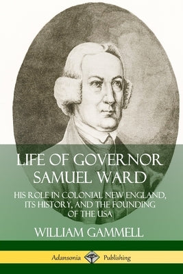 Life of Governor Samuel Ward: His Role in Colonial New England, its History, and the Founding of the USA by Gammell, William