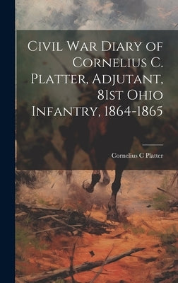 Civil War Diary of Cornelius C. Platter, Adjutant, 81st Ohio Infantry, 1864-1865 by Platter, Cornelius C.