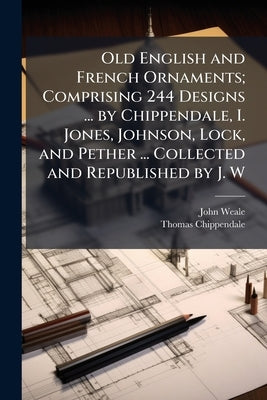 Old English and French Ornaments; Comprising 244 Designs ... by Chippendale, I. Jones, Johnson, Lock, and Pether ... Collected and Republished by J. W by Weale, John