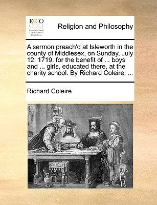 A Sermon Preach'd at Isleworth in the County of Middlesex, on Sunday, July 12. 1719. for the Benefit of ... Boys and ... Girls, Educated There, at the by Coleire, Richard