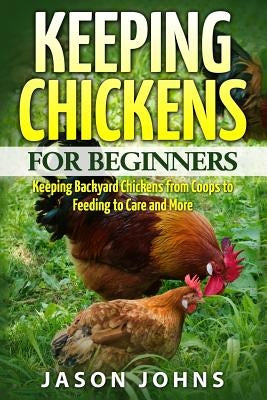 Keeping Chickens For Beginners: Keeping Backyard Chickens From Coops To Feeding To Care And More by Johns, Jason