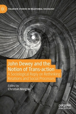 John Dewey and the Notion of Trans-Action: A Sociological Reply on Rethinking Relations and Social Processes by Morgner, Christian