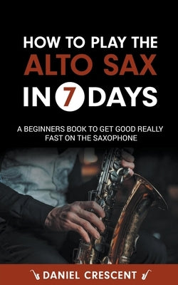 How To Play The Alto Sax in 7 Days: A Beginners Book to Get Good Really Fast on the Saxophone by Crescent, Daniel