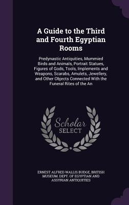 A Guide to the Third and Fourth Egyptian Rooms: Predynastic Antiquities, Mummied Birds and Animals, Portrait Statues, Figures of Gods, Tools, Implemen by Budge, Ernest Alfred Wallis