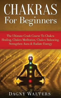 Chakras for Beginners: The Ultimate Crash Course to Chakra Healing, Chakra Meditation, Chakra Balancing, Strengthen Aura & Radiate Energy by Walters, Dagny