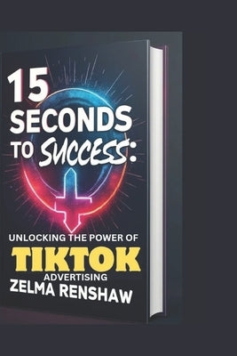 15 Seconds to Success: Unlocking the Power of Tiktok Advertising by Renshaw, Zelma