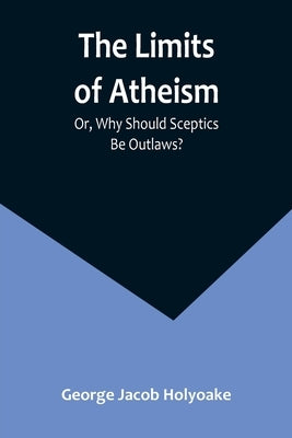 The Limits of Atheism; Or, Why Should Sceptics Be Outlaws? by Jacob Holyoake, George