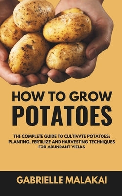 How To Grow Potatoes: The Complete Guide to Cultivate Potatoes: Planting, Fertilize and Harvesting Techniques for Abundant Yields by Malakai, Gabrielle