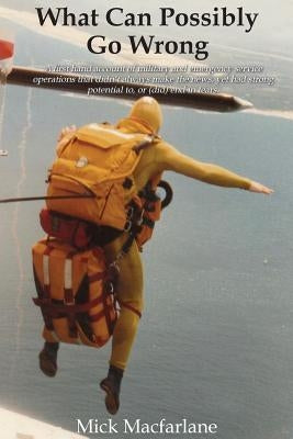 What Can Possibly Go Wrong: A first hand account of military and emergency service operations that didn't always make the news, yet had strong potenti by MacFarlane, Mick