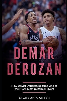 DeMar DeRozan: How DeMar DeRozan Became One of the NBA's Most Dynamic Players by Carter, Jackson