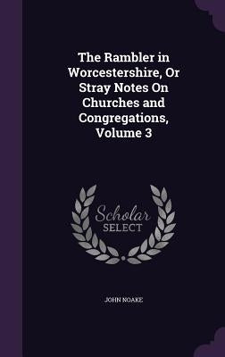 The Rambler in Worcestershire, Or Stray Notes On Churches and Congregations, Volume 3 by Noake, John
