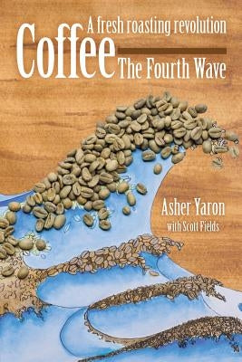Coffee - The Fourth Wave: A fresh roasting revolution by Yaron, Asher