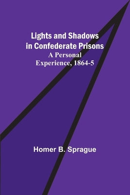 Lights and Shadows in Confederate Prisons; A Personal Experience, 1864-5 by B. Sprague, Homer