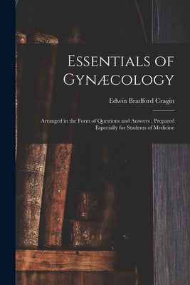 Essentials of Gynæcology: Arranged in the Form of Questions and Answers; Prepared Especially for Students of Medicine by Cragin, Edwin Bradford 1859-1918